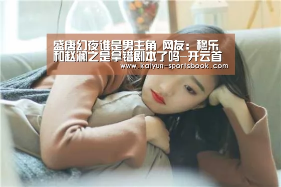 盛唐幻夜谁是男主角 网友:穆乐和赵澜之是拿错剧本了吗-开云首页(图2) 开云体育